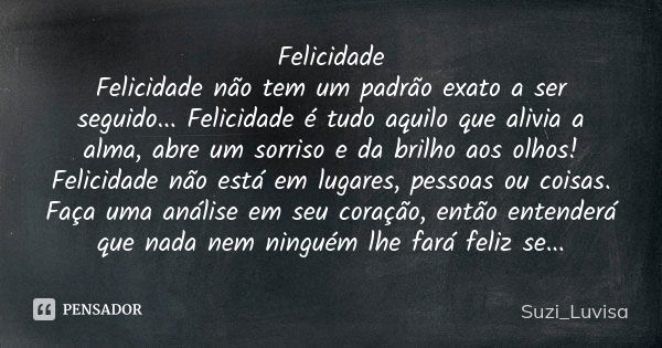 Felicidade Felicidade não tem um padrão exato a ser seguido... Felicidade é tudo aquilo que alivia a alma, abre um sorriso e da brilho aos olhos! Felicidade não... Frase de Suzi_Luvisa.