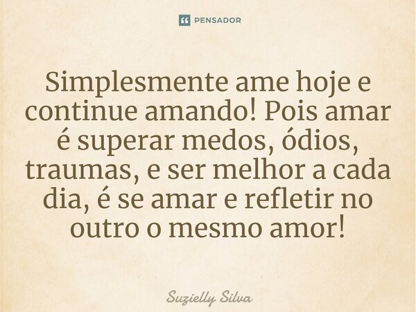 ⁠Simplesmente ame hoje e continue amando! Pois amar é superar medos, ódios, traumas, e ser melhor a cada dia, é se amar e refletir no outro o mesmo amor!... Frase de Suzielly Silva.