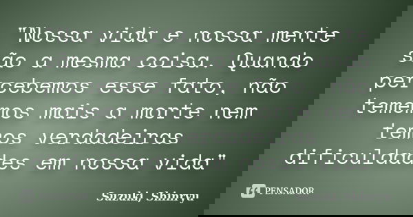 "Nossa vida e nossa mente são a mesma coisa. Quando percebemos esse fato, não tememos mais a morte nem temos verdadeiras dificuldades em nossa vida"... Frase de Suzuki, Shinryu.