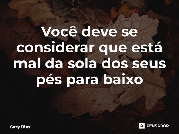 Você deve se considerar que está mal da sola dos seus pés para baixo ⁠... Frase de Suzy Dias.