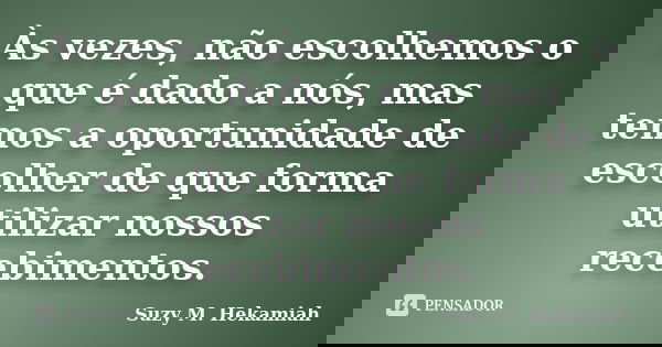 Às vezes, não escolhemos o que é dado a nós, mas temos a oportunidade de escolher de que forma utilizar nossos recebimentos.... Frase de Suzy M. Hekamiah.