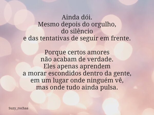 Ainda dói. Mesmo depois do orgulho, do silêncio e das tentativas de seguir em frente. Porque certos amores não acabam de verdade. Eles apenas aprendem a morar e... Frase de Suzy_rochaa.