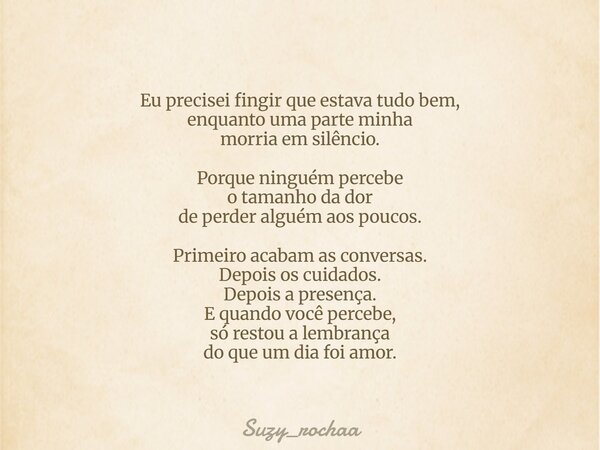 Eu precisei fingir que estava tudo bem, enquanto uma parte minha morria em silêncio. Porque ninguém percebe o tamanho da dor de perder alguém aos poucos. Primei... Frase de Suzy_rochaa.