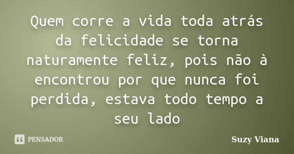 Quem corre a vida toda atrás da felicidade se torna naturamente feliz, pois não à encontrou por que nunca foi perdida, estava todo tempo a seu lado... Frase de Suzy Viana.