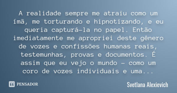 A realidade sempre me atraiu como um ímã, me torturando e hipnotizando, e eu queria capturá-la no papel. Então imediatamente me apropriei deste gênero de vozes ... Frase de Svetlana Alexievich.