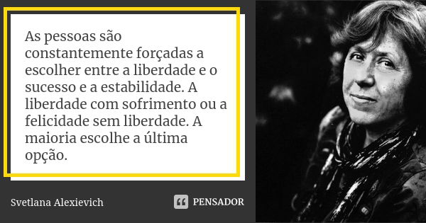 As pessoas são constantemente forçadas a escolher entre a liberdade e o sucesso e a estabilidade. A liberdade com sofrimento ou a felicidade sem liberdade. A ma... Frase de Svetlana Alexievich.