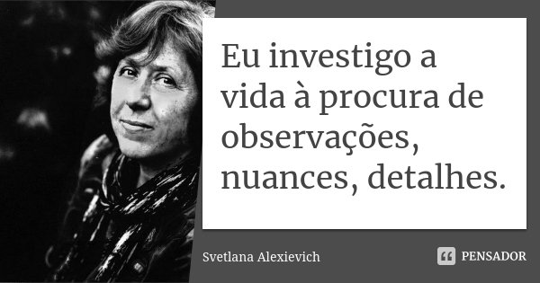 Eu investigo a vida à procura de observações, nuances, detalhes.... Frase de Svetlana Alexievich.