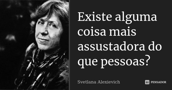 Existe alguma coisa mais assustadora do que pessoas?... Frase de Svetlana Alexievich.