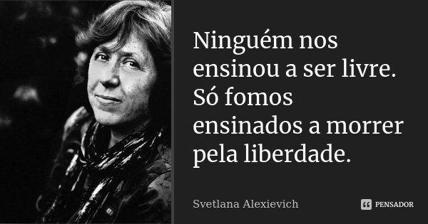 Ninguém nos ensinou a ser livre. Só fomos ensinados a morrer pela liberdade.... Frase de Svetlana Alexievich.
