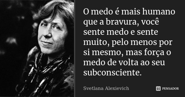 O medo é mais humano que a bravura, você sente medo e sente muito, pelo menos por si mesmo, mas força o medo de volta ao seu subconsciente.... Frase de Svetlana Alexievich.
