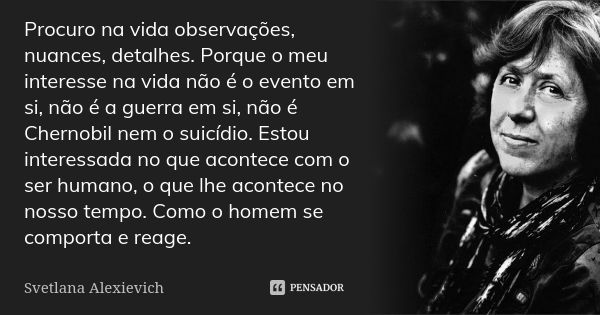 Procuro na vida observações, nuances, detalhes. Porque o meu interesse na vida não é o evento em si, não é a guerra em si, não é Chernobil nem o suicídio. Estou... Frase de Svetlana Alexievich.