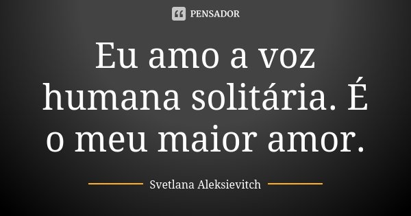 Eu amo a voz humana solitária. É o meu maior amor.... Frase de Svetlana Aleksievitch.
