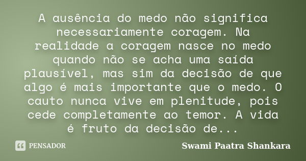 A ausência do medo não significa necessariamente coragem. Na realidade a coragem nasce no medo quando não se acha uma saída plausível, mas sim da decisão de que... Frase de Swami Paatra Shankara.