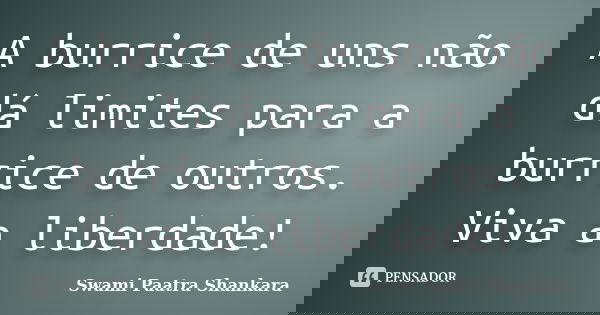 A burrice de uns não dá limites para a burrice de outros. Viva a liberdade!... Frase de Swami Paatra Shankara.