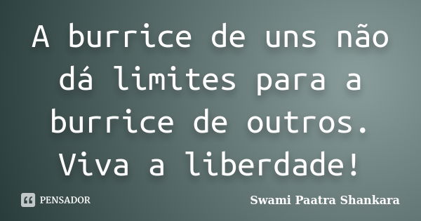 A burrice de uns não dá limites para a burrice de outros. Viva a liberdade!... Frase de Swami Paatra Shankara.