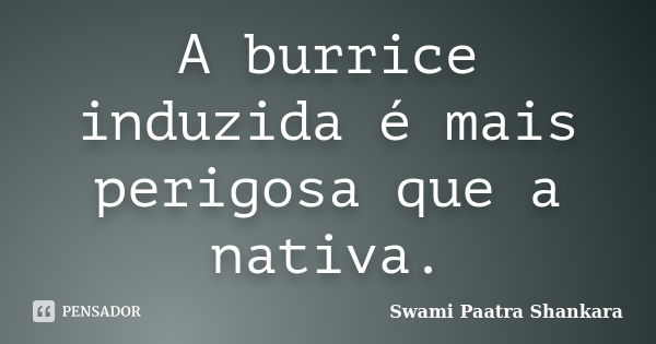 A burrice induzida é mais perigosa que a nativa.... Frase de Swami Paatra Shankara.