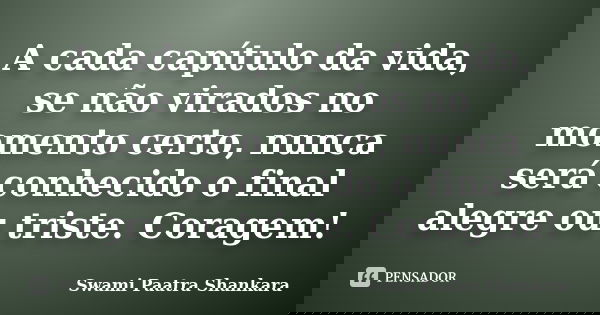 A cada capítulo da vida, se não virados no momento certo, nunca será conhecido o final alegre ou triste. Coragem!... Frase de Swami Paatra Shankara.
