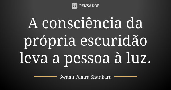 A consciência da própria escuridão leva a pessoa à luz.... Frase de Swami Paatra Shankara.