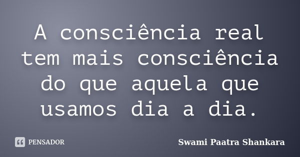 A consciência real tem mais consciência do que aquela que usamos dia a dia.... Frase de Swami Paatra Shankara.