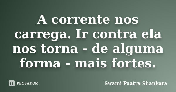 A corrente nos carrega. Ir contra ela nos torna - de alguma forma - mais fortes.... Frase de Swami Paatra Shankara.