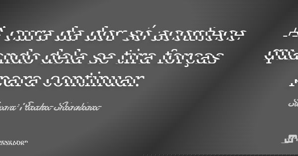 A cura da dor só acontece quando dela se tira forças para continuar.... Frase de Swami Paatra Shankara.