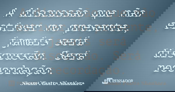 A discussão que não estiver no presente, jamais será discussão. Será recordação.... Frase de Swami Paatra Shankara.