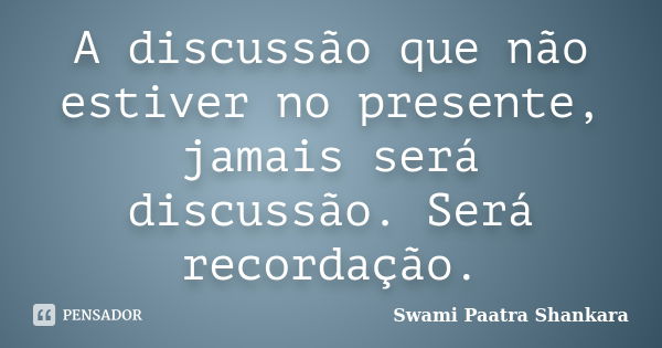 A discussão que não estiver no presente, jamais será discussão. Será recordação.... Frase de Swami Paatra Shankara.