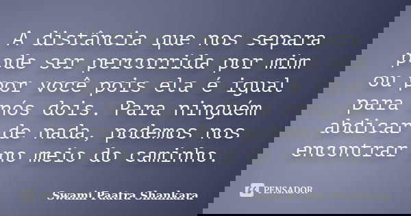 A distância que nos separa pode ser percorrida por mim ou por você pois ela é igual para nós dois. Para ninguém abdicar de nada, podemos nos encontrar no meio d... Frase de Swami Paatra Shankara.