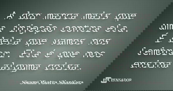 A dor marca mais que uma injeção contra ela. É dela que vamos nos lembrar. Ela é que nos ensina alguma coisa.... Frase de Swami Paatra Shankara.