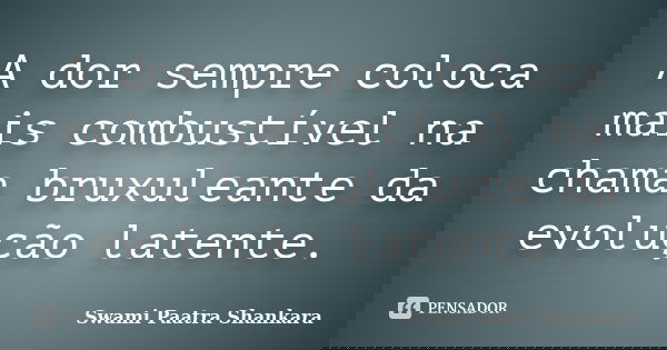 A dor sempre coloca mais combustível na chama bruxuleante da evolução latente.... Frase de Swami Paatra Shankara.