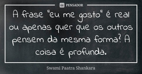 A frase "eu me gosto" é real ou apenas quer que os outros pensem da mesma forma? A coisa é profunda.... Frase de Swami Paatra Shankara.