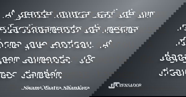 A gente nunca sai de um relacionamento da mesma forma que entrou. A bagagem aumenta. Os traumas também.... Frase de Swami Paatra Shankara.