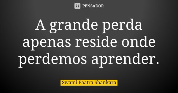 A grande perda apenas reside onde perdemos aprender.... Frase de Swami Paatra Shankara.