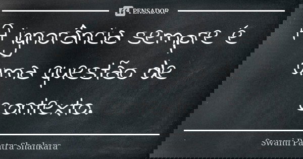 A ignorância sempre é uma questão de contexto.... Frase de Swami Paatra Shankara.