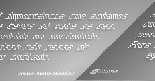 A importância que achamos que temos só vale se real percebida na sociedade. Fora isso não passa de ego inflado.... Frase de Swami Paatra Shankara.