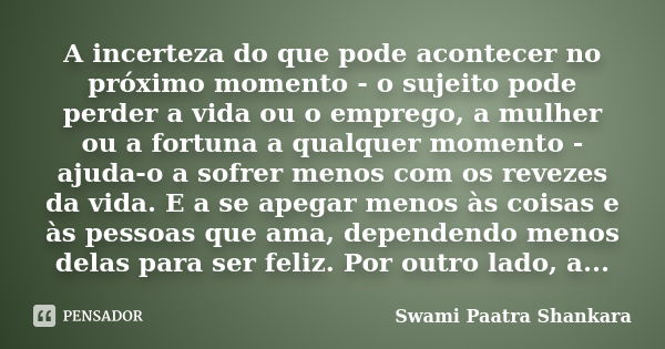 A incerteza do que pode acontecer no próximo momento - o sujeito pode perder a vida ou o emprego, a mulher ou a fortuna a qualquer momento - ajuda-o a sofrer me... Frase de Swami Paatra Shankara.