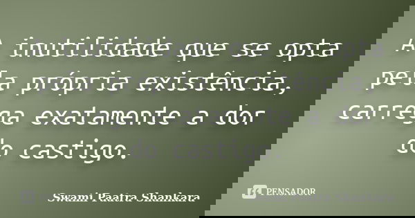 A inutilidade que se opta pela própria existência, carrega exatamente a dor do castigo.... Frase de Swami Paatra Shankara.