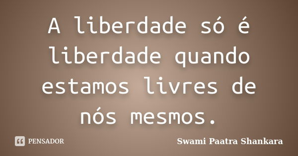 A liberdade só é liberdade quando estamos livres de nós mesmos.... Frase de Swami Paatra Shankara.