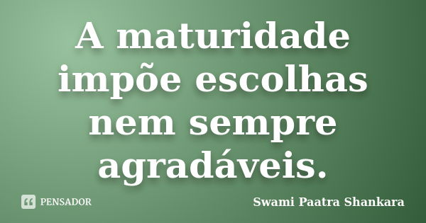 A maturidade impõe escolhas nem sempre agradáveis.... Frase de Swami Paatra Shankara.