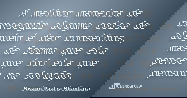A melhor maneira de conseguir alguma coisa de alguém é dar conselhos, mas de forma que ela pense que foi ela que pensou na solução.... Frase de Swami Paatra Shankara.