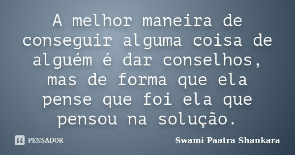 A melhor maneira de conseguir alguma coisa de alguém é dar conselhos, mas de forma que ela pense que foi ela que pensou na solução.... Frase de Swami Paatra Shankara.