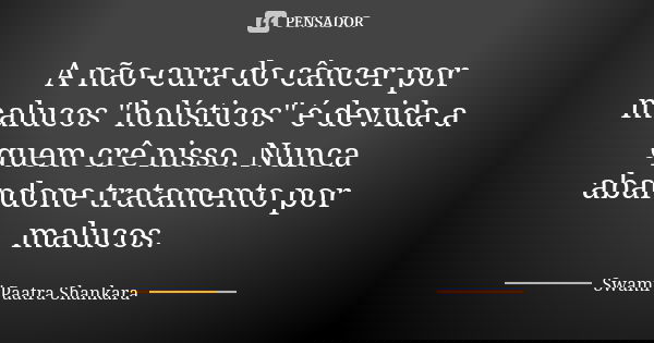 A não-cura do câncer por malucos "holísticos" é devida a quem crê nisso. Nunca abandone tratamento por malucos.... Frase de Swami Paatra Shankara.