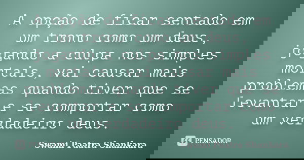 A opção de ficar sentado em um trono como um deus, jogando a culpa nos simples mortais, vai causar mais problemas quando tiver que se levantar e se comportar co... Frase de Swami Paatra Shankara.