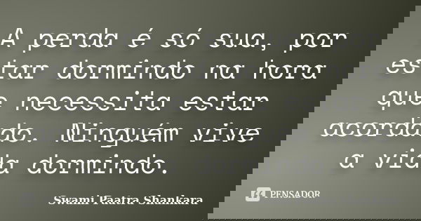 A perda é só sua, por estar dormindo na hora que necessita estar acordado. Ninguém vive a vida dormindo.... Frase de Swami Paatra Shankara.