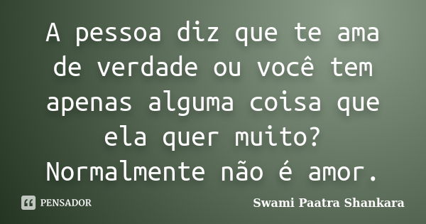 A pessoa diz que te ama de verdade ou você tem apenas alguma coisa que ela quer muito? Normalmente não é amor.... Frase de Swami Paatra Shankara.