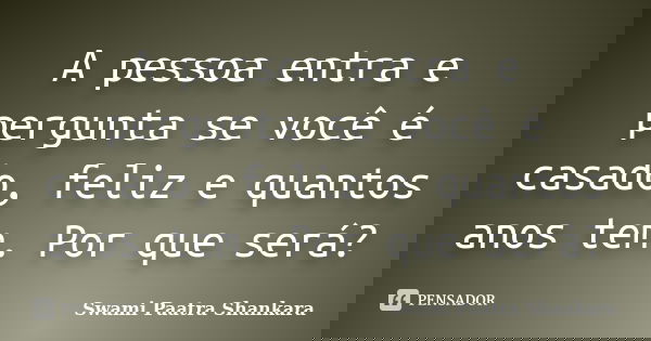A pessoa entra e pergunta se você é casado, feliz e quantos anos tem. Por que será?... Frase de Swami Paatra Shankara.