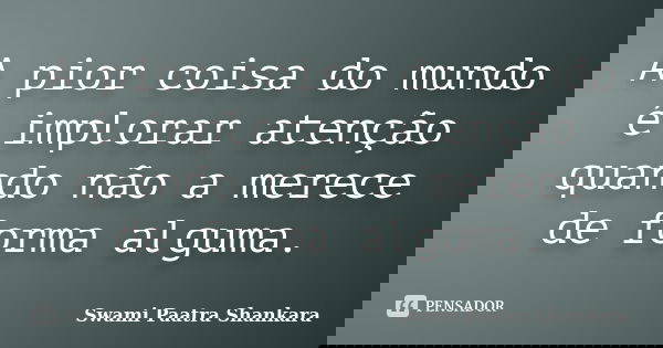 A pior coisa do mundo é implorar atenção quando não a merece de forma alguma.... Frase de Swami Paatra Shankara.