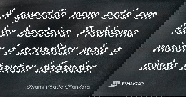 A questão nem está em falar besteira. Problema maior é acreditar nela e ainda tentar defender.... Frase de Swami Paatra Shankara.