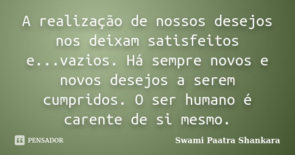 A realização de nossos desejos nos deixam satisfeitos e...vazios. Há sempre novos e novos desejos a serem cumpridos. O ser humano é carente de si mesmo.... Frase de Swami Paatra Shankara.