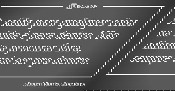 A saída para qualquer coisa na vida é para dentro. Não adianta procurar fora, sempre vai ser pra dentro.... Frase de Swami Paatra Shankara.